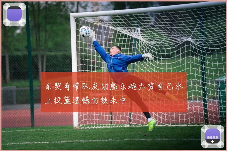东契奇带队友划船乐趣无穷自己水上投篮遗憾打铁未中