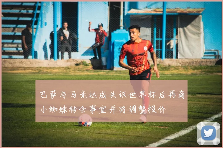 巴萨与马竞达成共识世界杯后再商小蜘蛛转会事宜并将调整报价