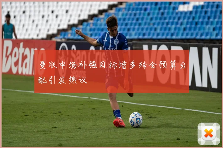 曼联中场补强目标增多转会预算分配引发热议