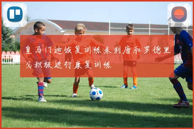 皇马门迪恢复训练米利唐和罗德里戈积极进行康复训练
