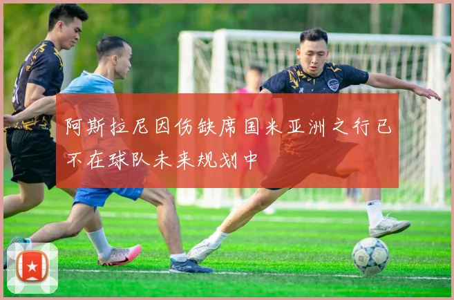阿斯拉尼因伤缺席国米亚洲之行已不在球队未来规划中