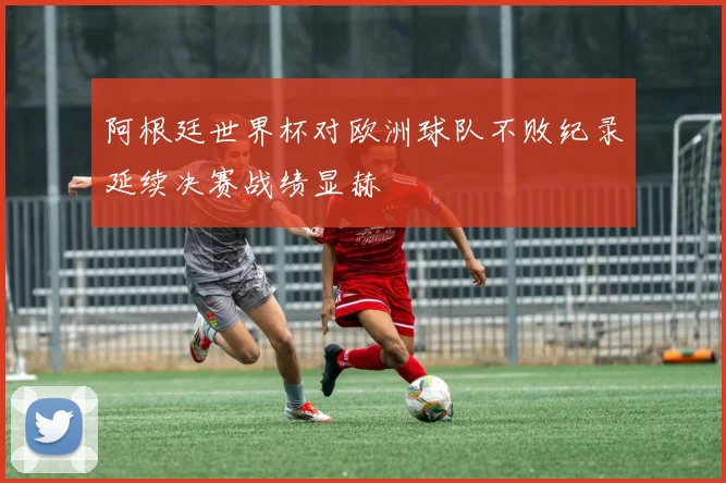 阿根廷世界杯对欧洲球队不败纪录延续决赛战绩显赫