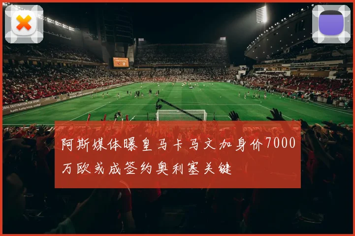 阿斯媒体曝皇马卡马文加身价7000万欧或成签约奥利塞关键