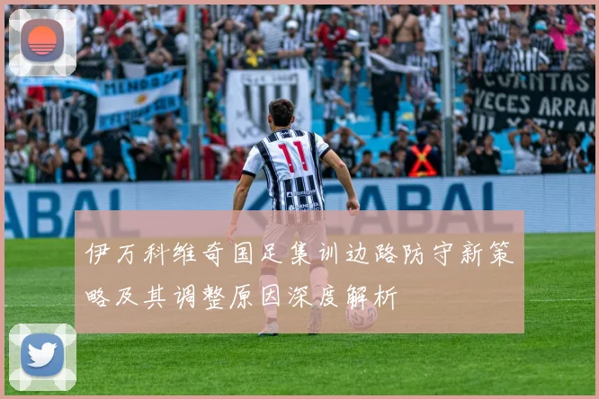 伊万科维奇国足集训边路防守新策略及其调整原因深度解析