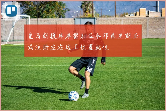皇马新援库库雷利亚和邓弗里斯正式注册左右边卫位置就位